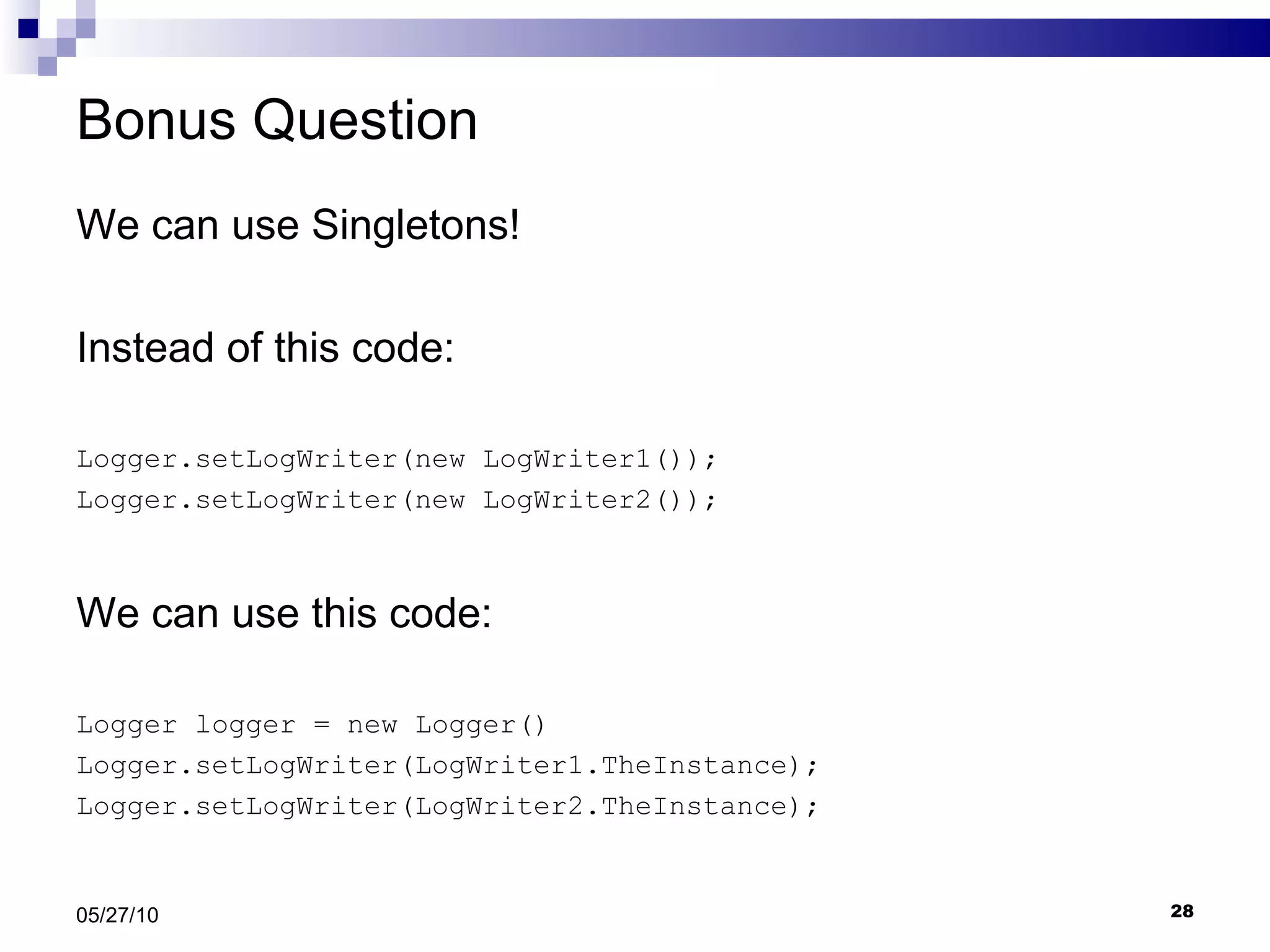 Bonus Question We can use Singletons! Instead of this code: Logger.setLogWriter(new LogWriter1()); Logger.setLogWriter(new LogWriter2()); We can use this code: Logger logger = new Logger() Logger.setLogWriter(LogWriter1.TheInstance); Logger.setLogWriter(LogWriter2.TheInstance); 05/27/10 