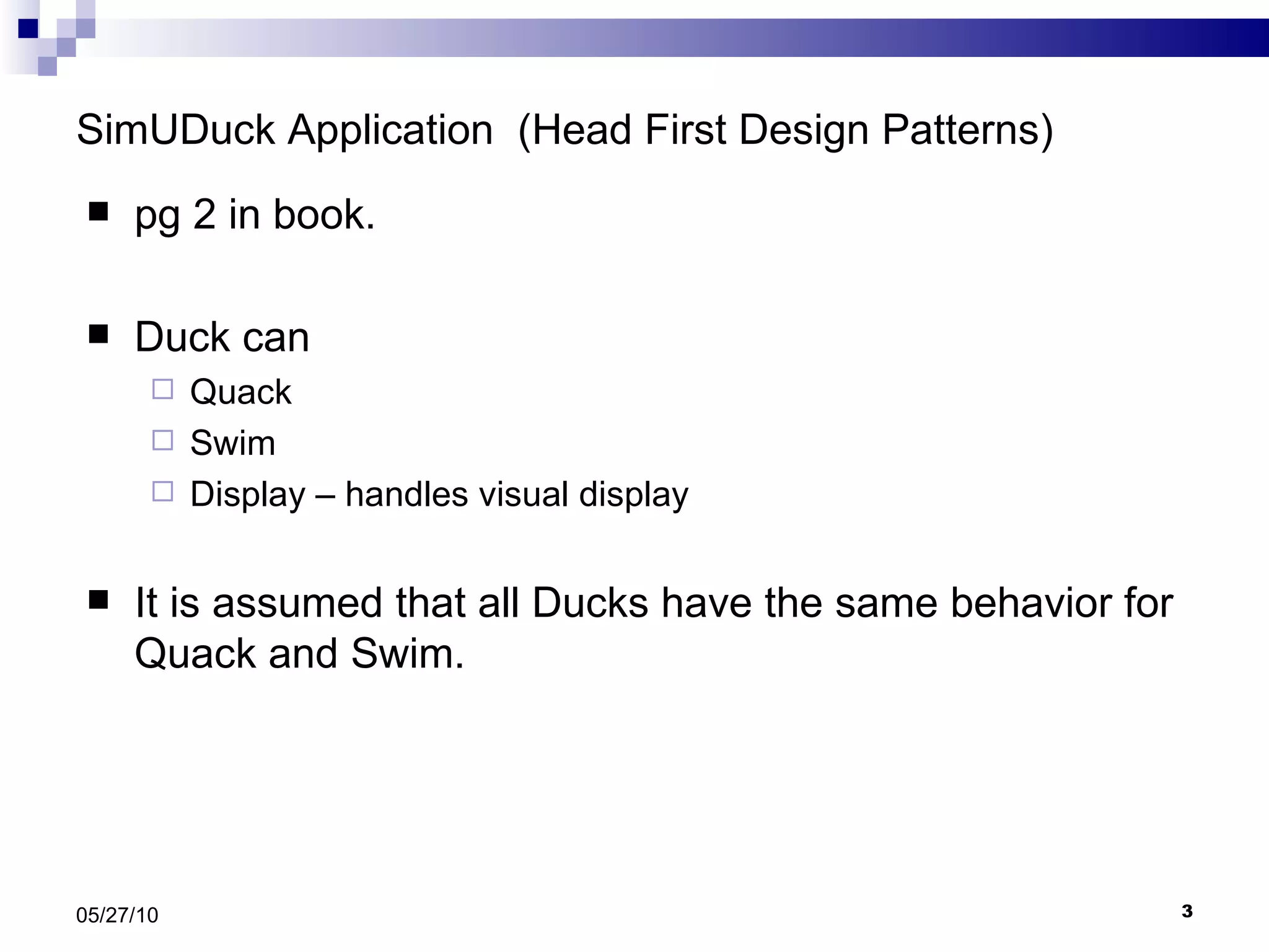 SimUDuck Application  (Head First Design Patterns) pg 2 in book. Duck can  Quack Swim Display – handles visual display It is assumed that all Ducks have the same behavior for Quack and Swim. 05/27/10 