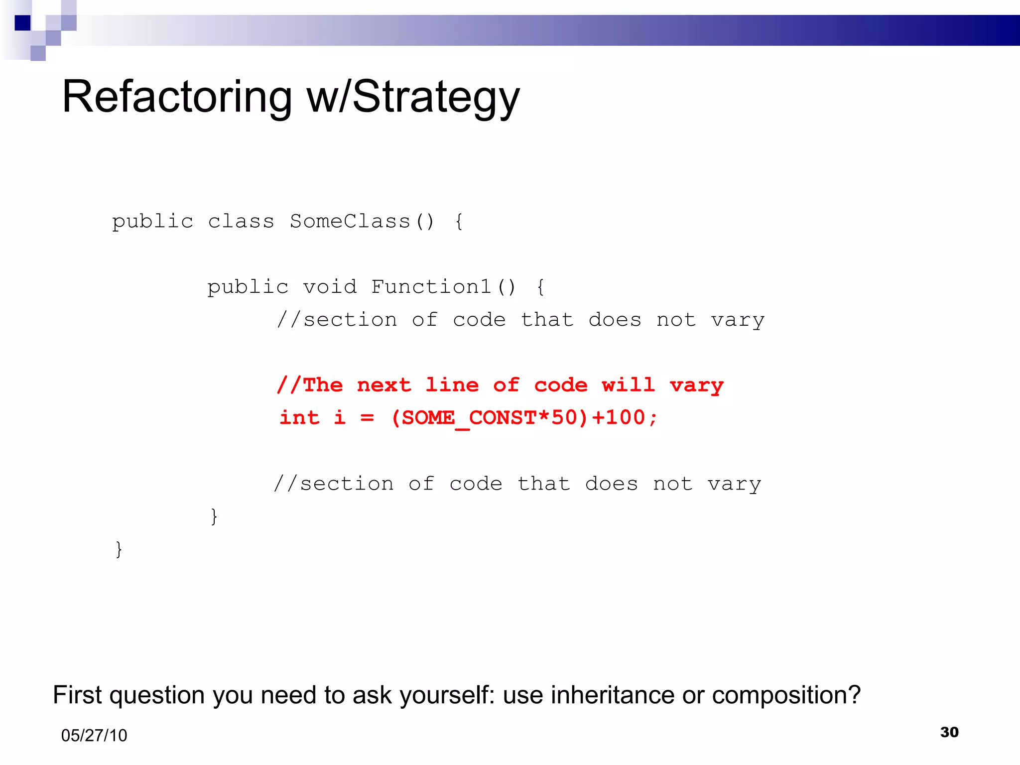 Refactoring w/Strategy public class SomeClass() { public void Function1() {  //section of code that does not vary  //The next line of code will vary   int i = (SOME_CONST*50)+100;   //section of code that does not vary } } 05/27/10 First question you need to ask yourself: use inheritance or composition? 