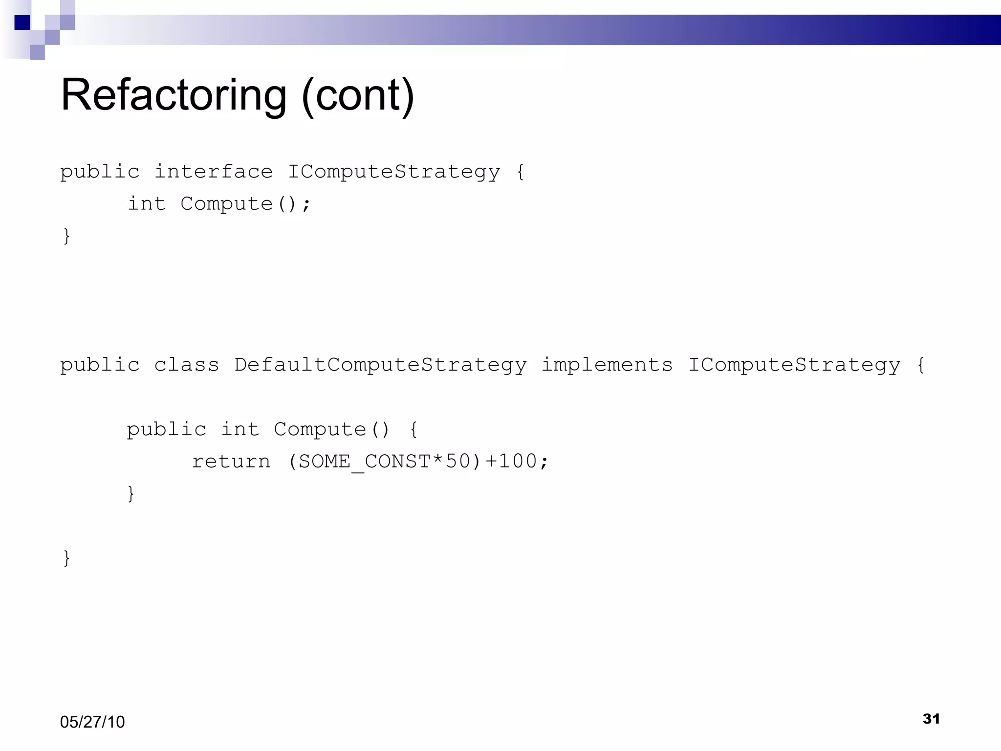 Refactoring (cont) public interface IComputeStrategy { int Compute(); } public class DefaultComputeStrategy implements IComputeStrategy { public int Compute() {   return (SOME_CONST*50)+100;   } } 05/27/10 