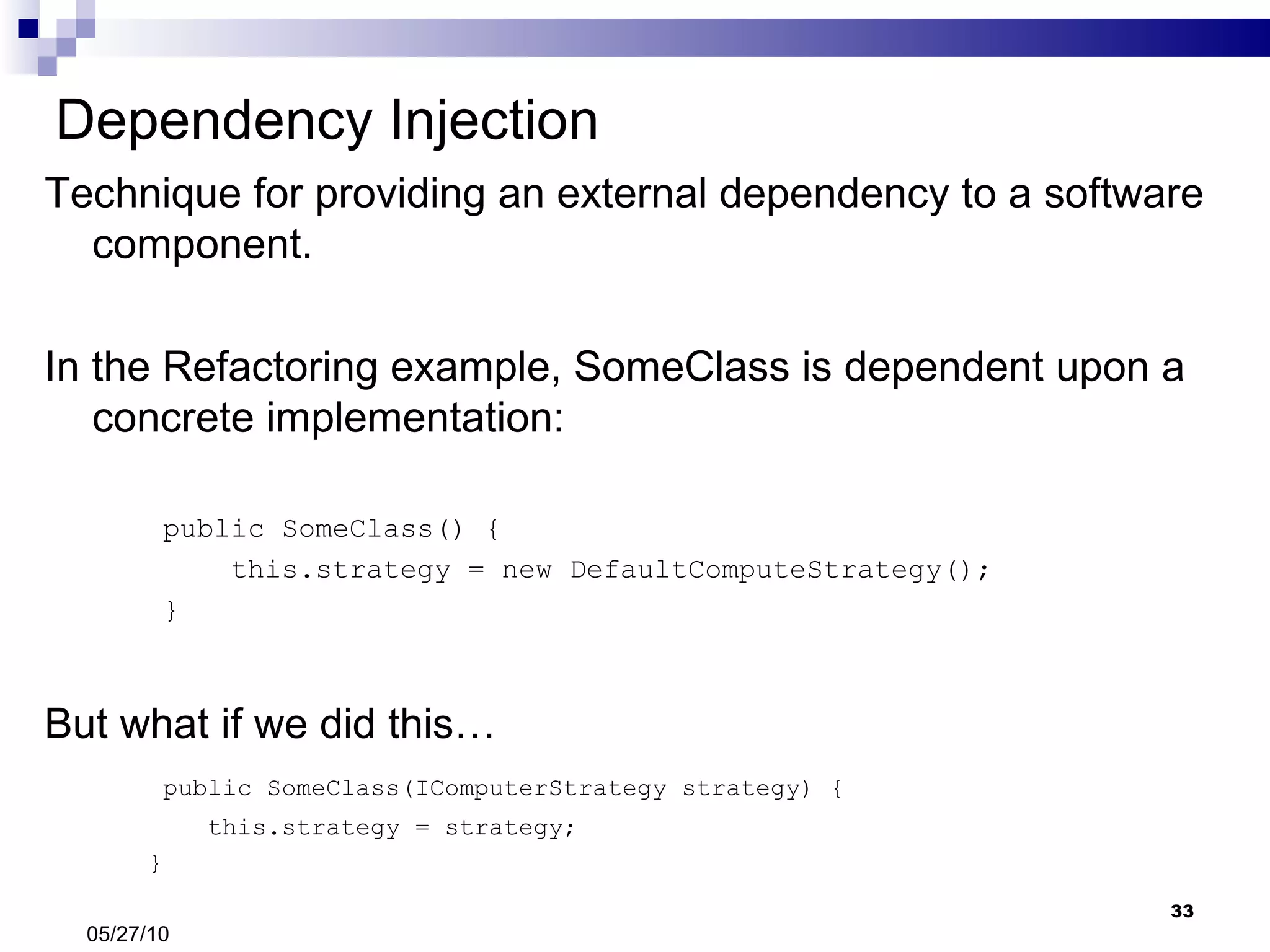 Dependency Injection Technique for providing an external dependency to a software component. In the Refactoring example, SomeClass is dependent upon a concrete implementation: public SomeClass() { this.strategy = new DefaultComputeStrategy(); } But what if we did this… public SomeClass(IComputerStrategy strategy) { this.strategy = strategy; } 05/27/10 