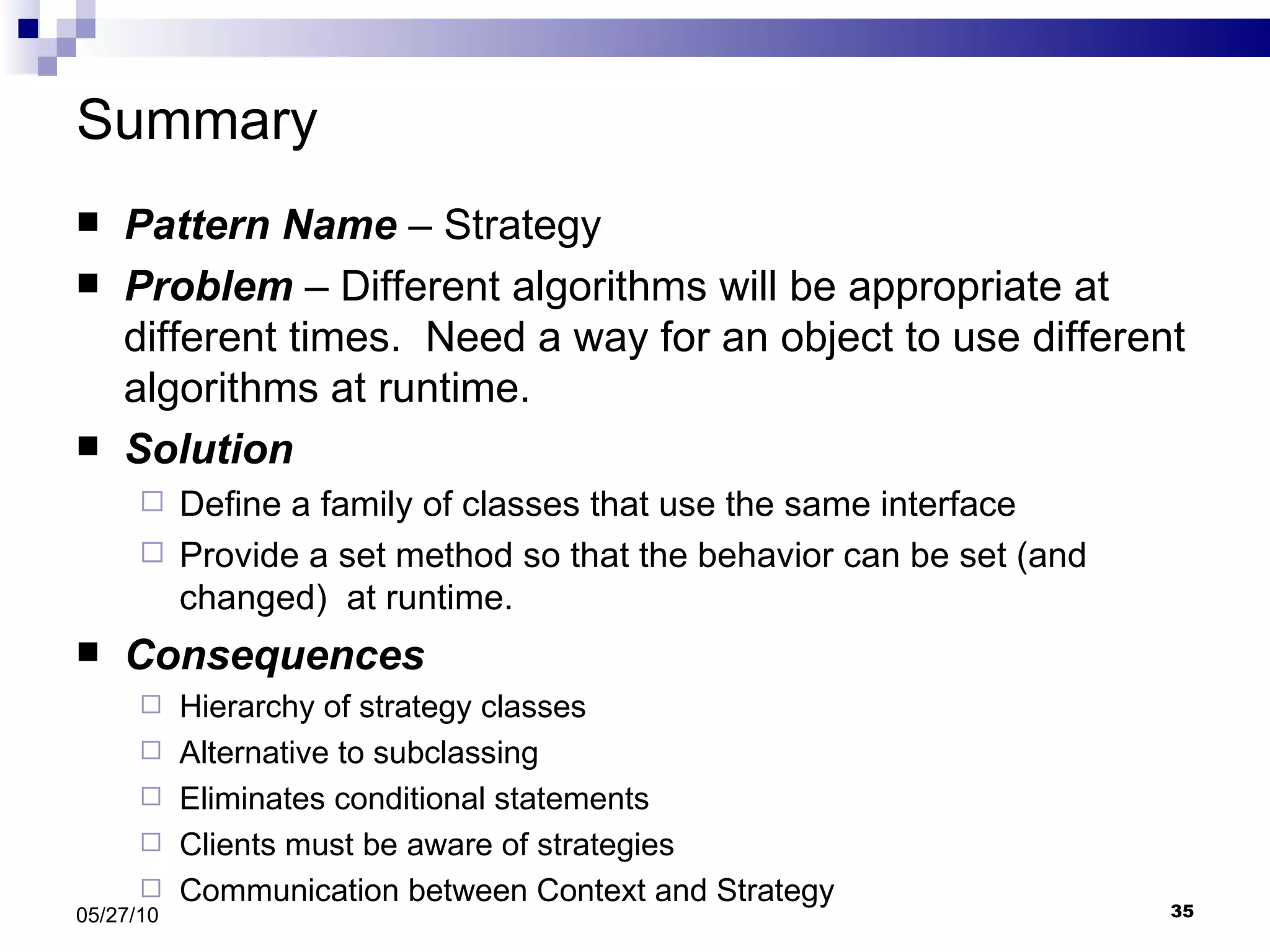 Summary Pattern Name  – Strategy Problem  – Different algorithms will be appropriate at different times.  Need a way for an object to use different algorithms at runtime. Solution Define a family of classes that use the same interface Provide a set method so that the behavior can be set (and changed)  at runtime. Consequences Hierarchy of strategy classes Alternative to subclassing Eliminates conditional statements Clients must be aware of strategies Communication between Context and Strategy 05/27/10 
