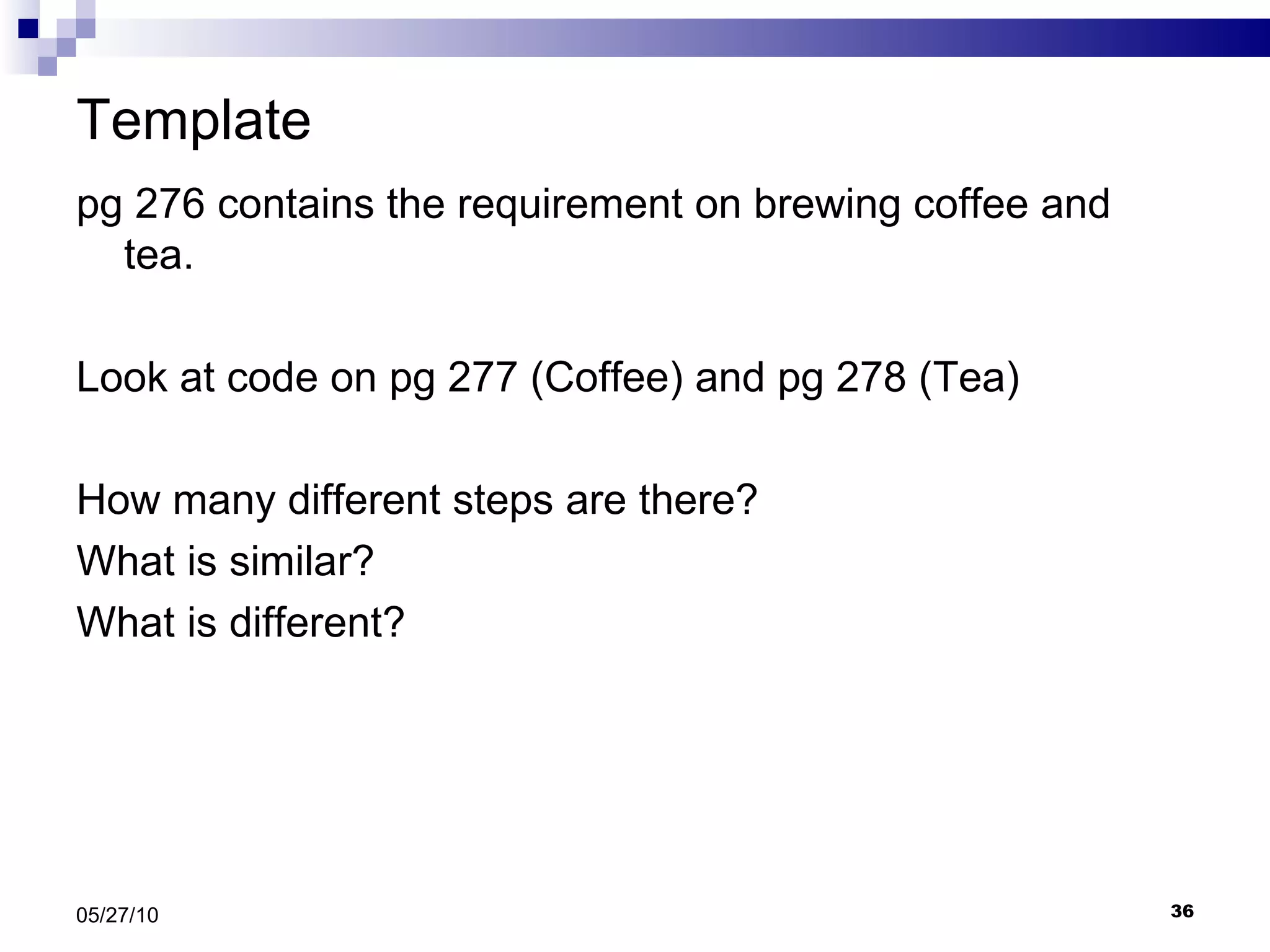 Template  pg 276 contains the requirement on brewing coffee and tea. Look at code on pg 277 (Coffee) and pg 278 (Tea) How many different steps are there? What is similar? What is different? 05/27/10 