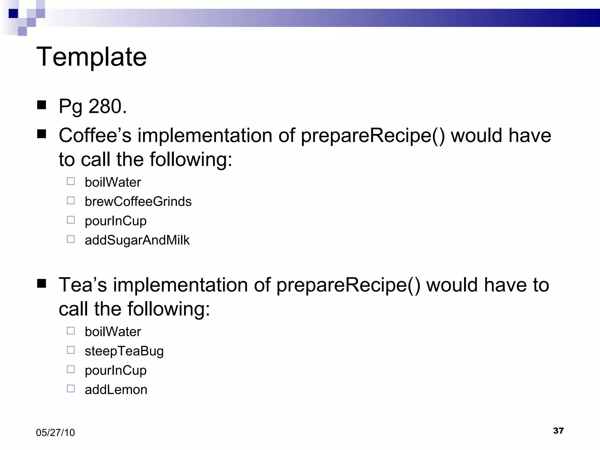 Template Pg 280. Coffee’s implementation of prepareRecipe() would have to call the following: boilWater  brewCoffeeGrinds pourInCup addSugarAndMilk Tea’s implementation of prepareRecipe() would have to call the following: boilWater steepTeaBug pourInCup addLemon 05/27/10 