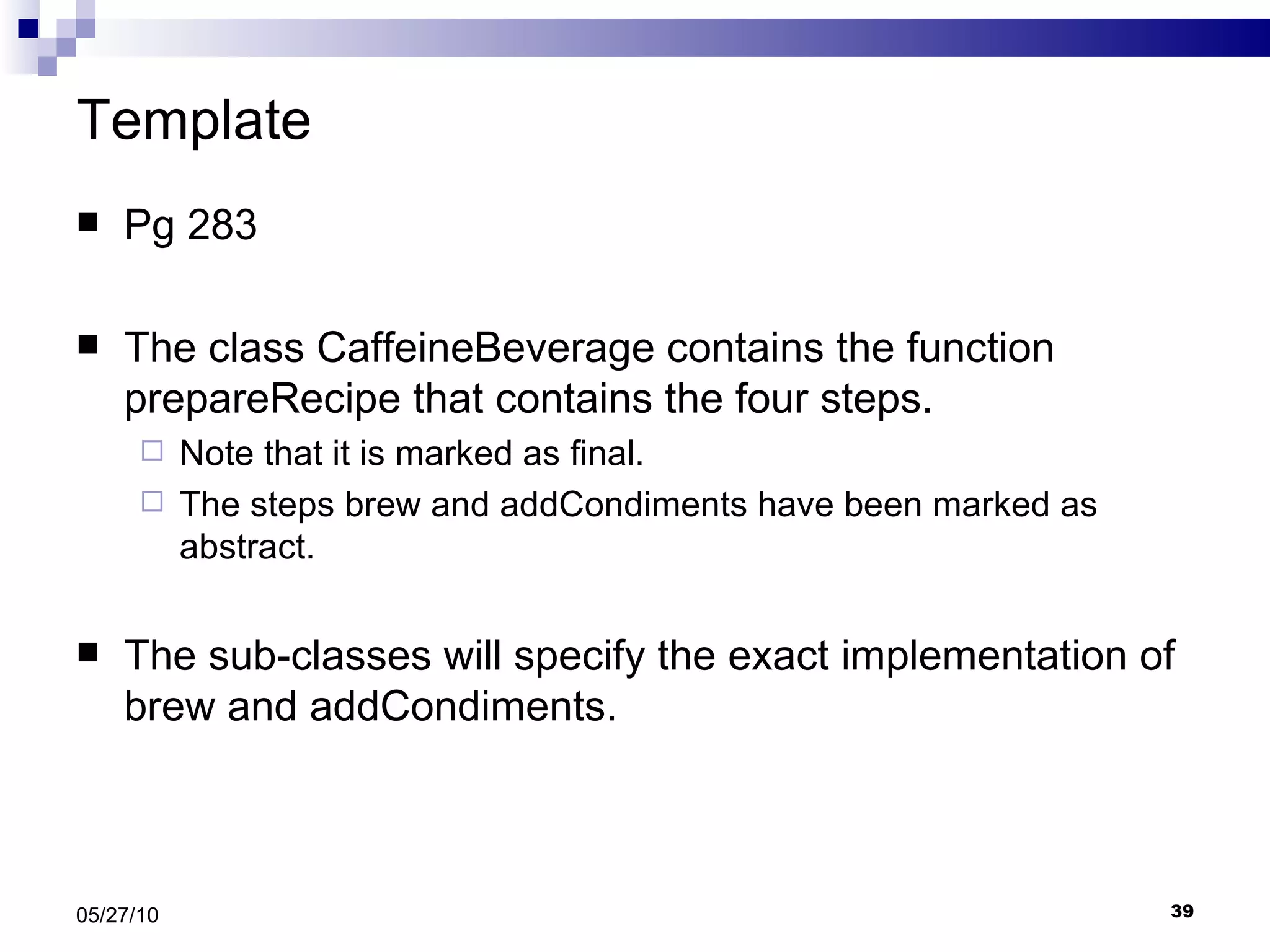 Template Pg 283 The class CaffeineBeverage contains the function prepareRecipe that contains the four steps. Note that it is marked as final. The steps brew and addCondiments have been marked as abstract. The sub-classes will specify the exact implementation of brew and addCondiments. 05/27/10 