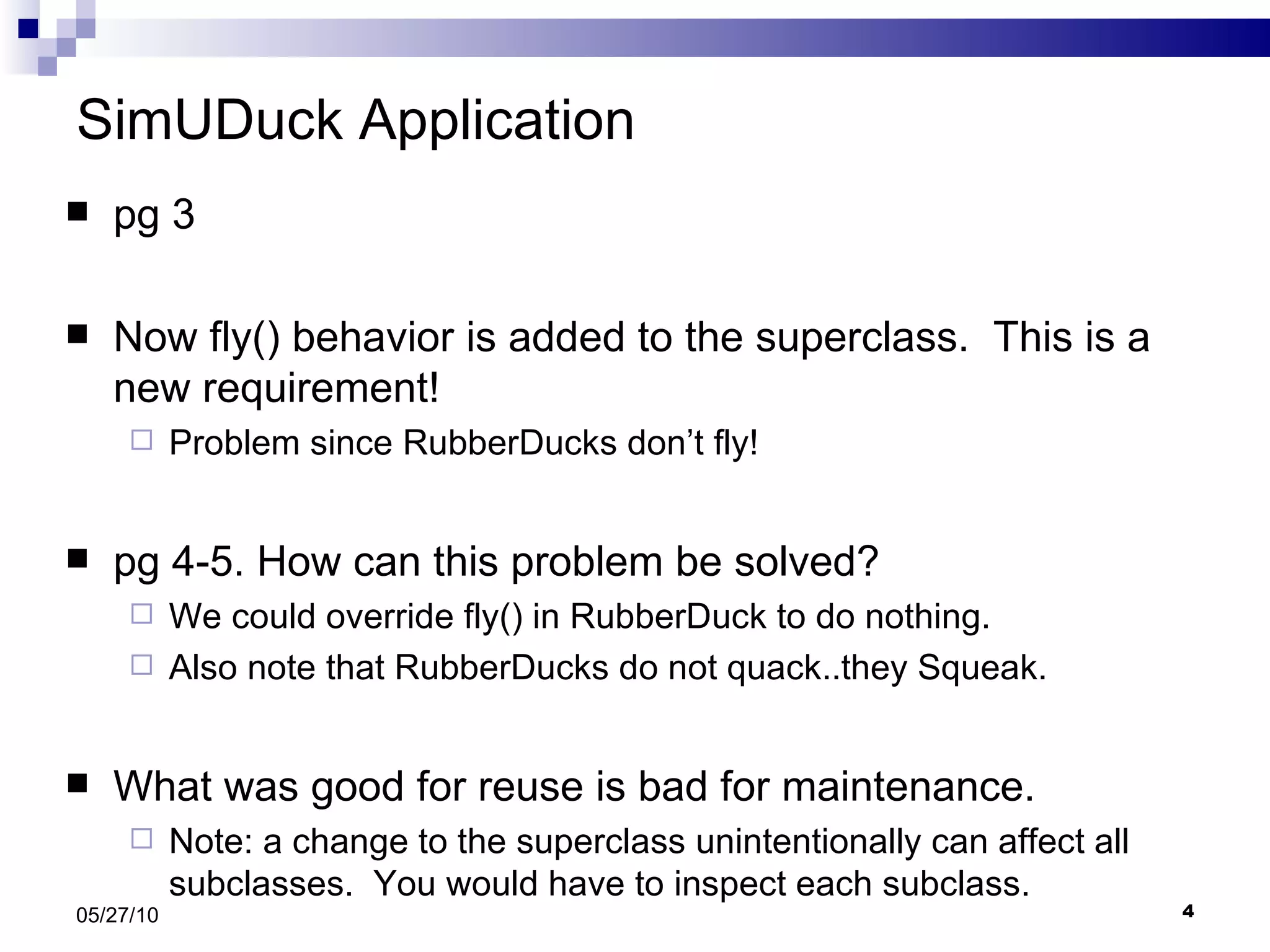 SimUDuck Application pg 3 Now fly() behavior is added to the superclass.  This is a new requirement! Problem since RubberDucks don’t fly!  pg 4-5. How can this problem be solved? We could override fly() in RubberDuck to do nothing. Also note that RubberDucks do not quack..they Squeak. What was good for reuse is bad for maintenance. Note: a change to the superclass unintentionally can affect all subclasses.  You would have to inspect each subclass. 05/27/10 