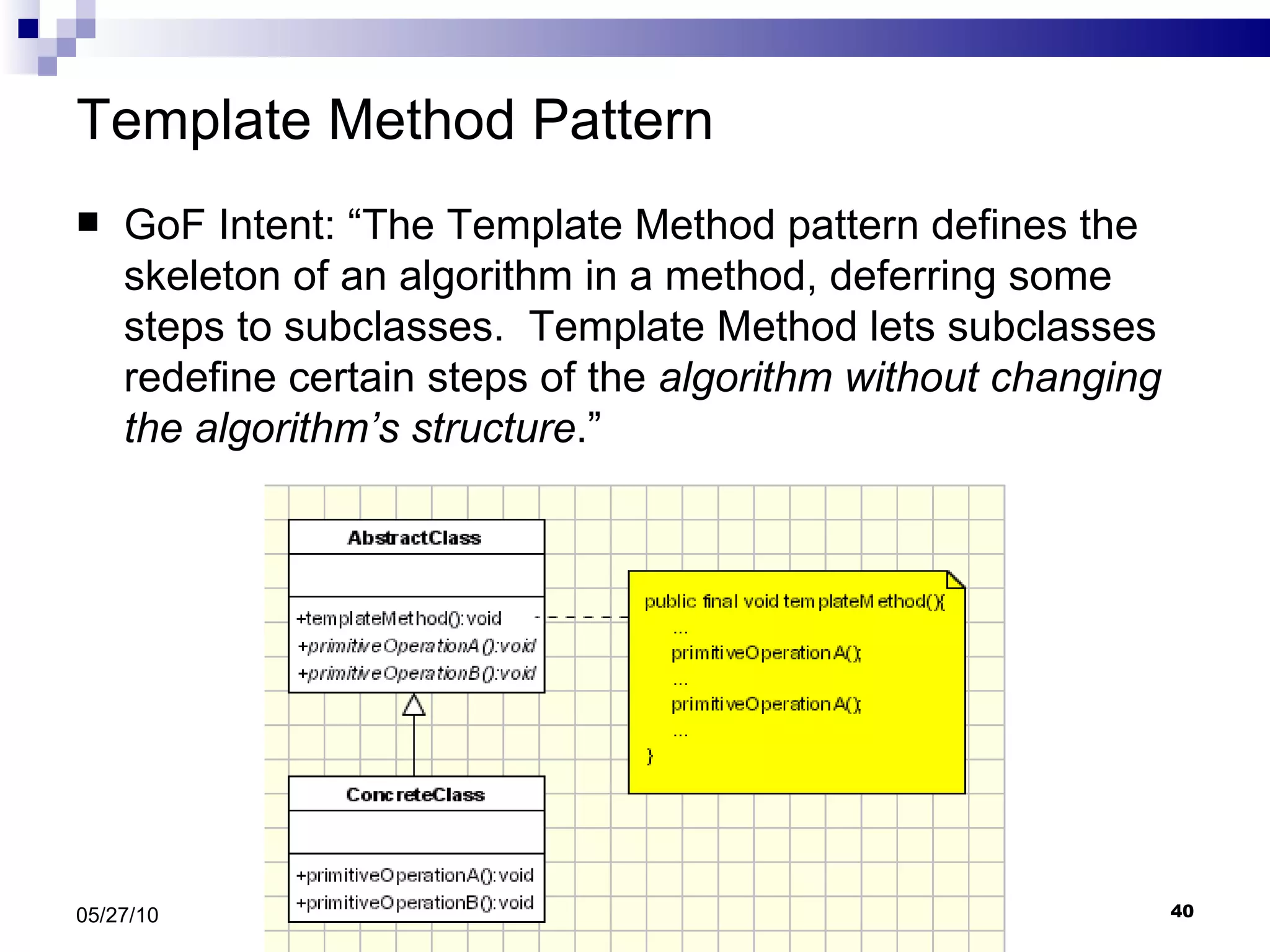 Template Method Pattern GoF Intent: “The Template Method pattern defines the skeleton of an algorithm in a method, deferring some steps to subclasses.  Template Method lets subclasses redefine certain steps of the  algorithm without changing the algorithm’s structure .” 05/27/10 