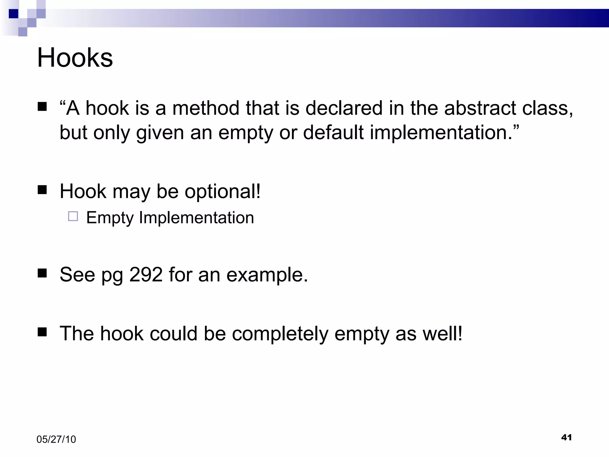 Hooks “ A hook is a method that is declared in the abstract class, but only given an empty or default implementation.” Hook may be optional! Empty Implementation See pg 292 for an example.  The hook could be completely empty as well! 05/27/10 
