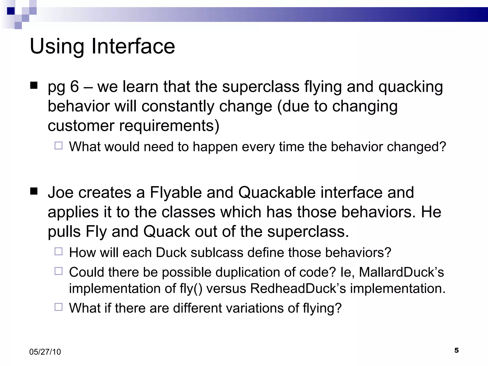 Using Interface pg 6 – we learn that the superclass flying and quacking behavior will constantly change (due to changing customer requirements) What would need to happen every time the behavior changed? Joe creates a Flyable and Quackable interface and applies it to the classes which has those behaviors. He pulls Fly and Quack out of the superclass. How will each Duck sublcass define those behaviors?  Could there be possible duplication of code? Ie, MallardDuck’s implementation of fly() versus RedheadDuck’s implementation. What if there are different variations of flying? 05/27/10 