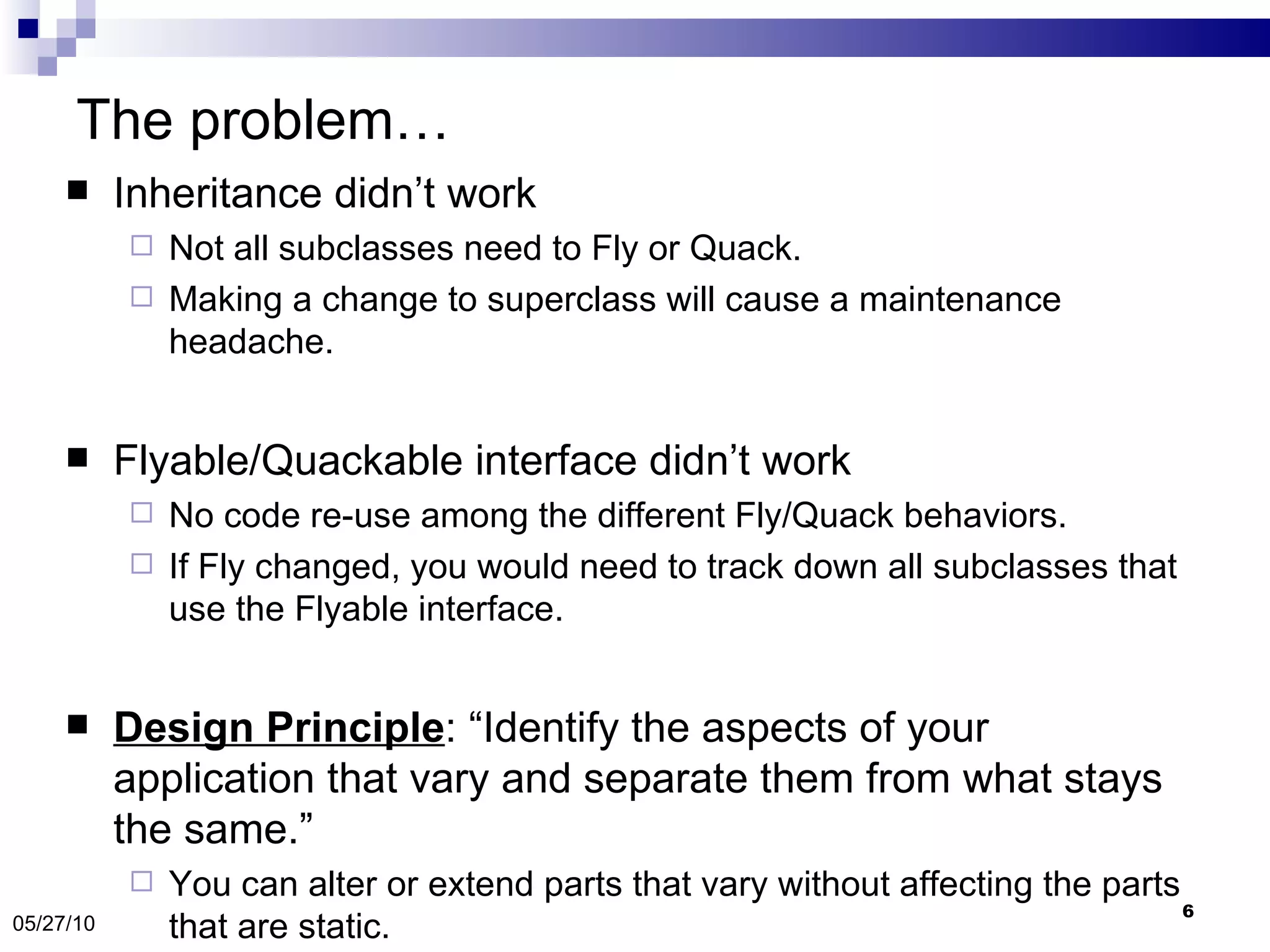 The problem… Inheritance didn’t work  Not all subclasses need to Fly or Quack.  Making a change to superclass will cause a maintenance headache. Flyable/Quackable interface didn’t work No code re-use among the different Fly/Quack behaviors. If Fly changed, you would need to track down all subclasses that use the Flyable interface. Design Principle : “Identify the aspects of your application that vary and separate them from what stays the same.” You can alter or extend parts that vary without affecting the parts that are static. 05/27/10 