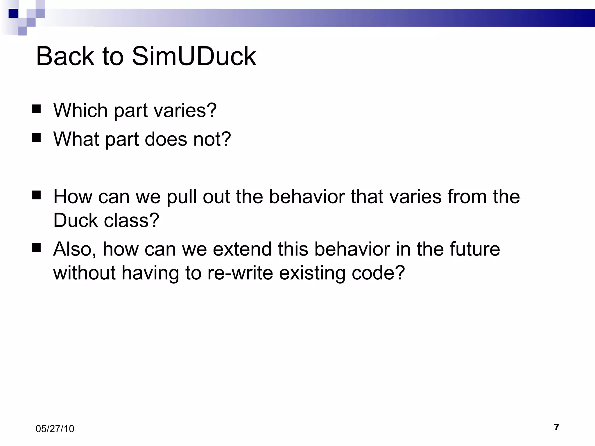 Back to SimUDuck Which part varies? What part does not? How can we pull out the behavior that varies from the Duck class?  Also, how can we extend this behavior in the future without having to re-write existing code? 05/27/10 