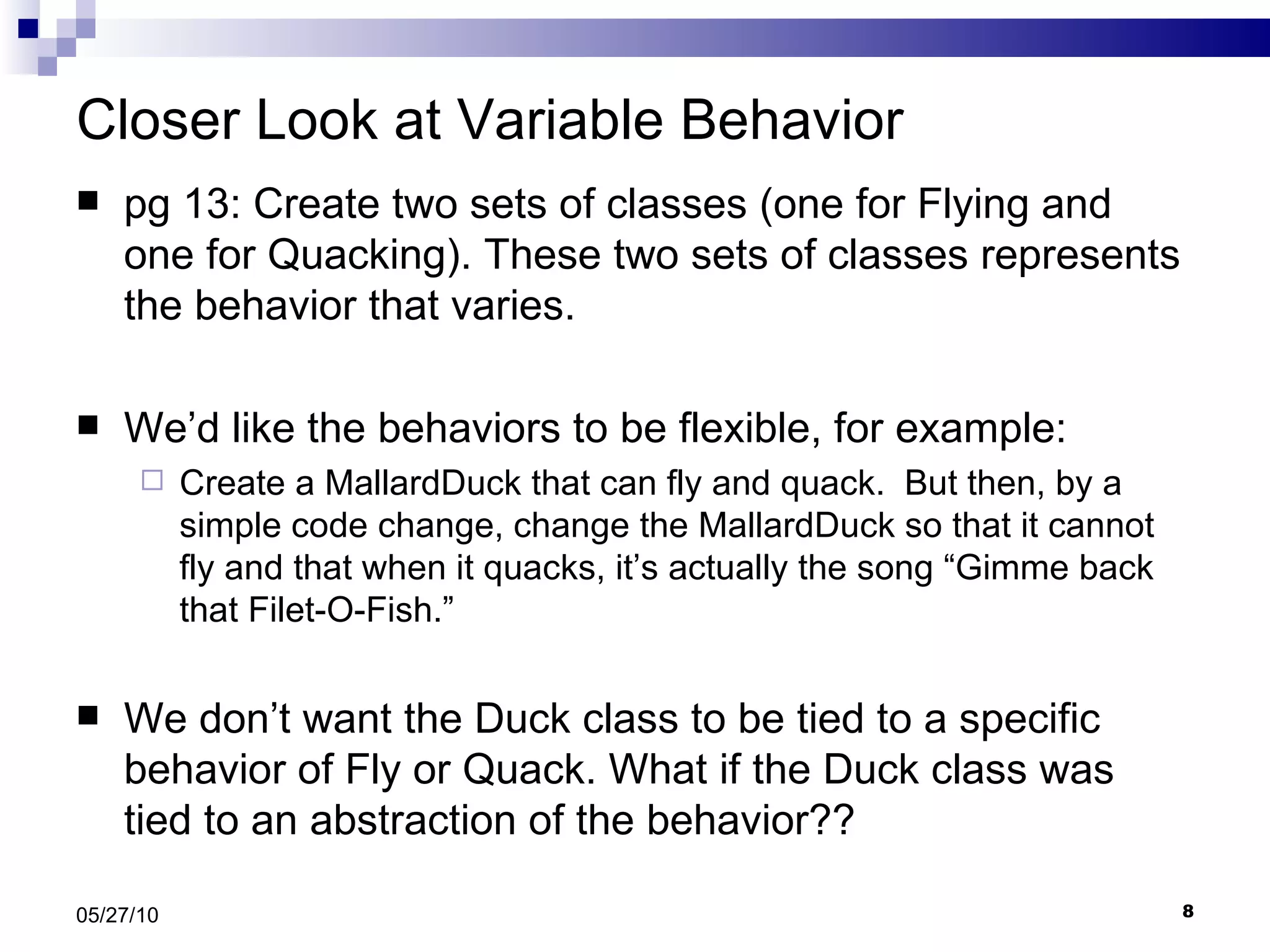 Closer Look at Variable Behavior pg 13: Create two sets of classes (one for Flying and one for Quacking). These two sets of classes represents the behavior that varies.  We’d like the behaviors to be flexible, for example: Create a MallardDuck that can fly and quack.  But then, by a simple code change, change the MallardDuck so that it cannot fly and that when it quacks, it’s actually the song “Gimme back that Filet-O-Fish.” We don’t want the Duck class to be tied to a specific behavior of Fly or Quack. What if the Duck class was tied to an abstraction of the behavior?? 05/27/10 