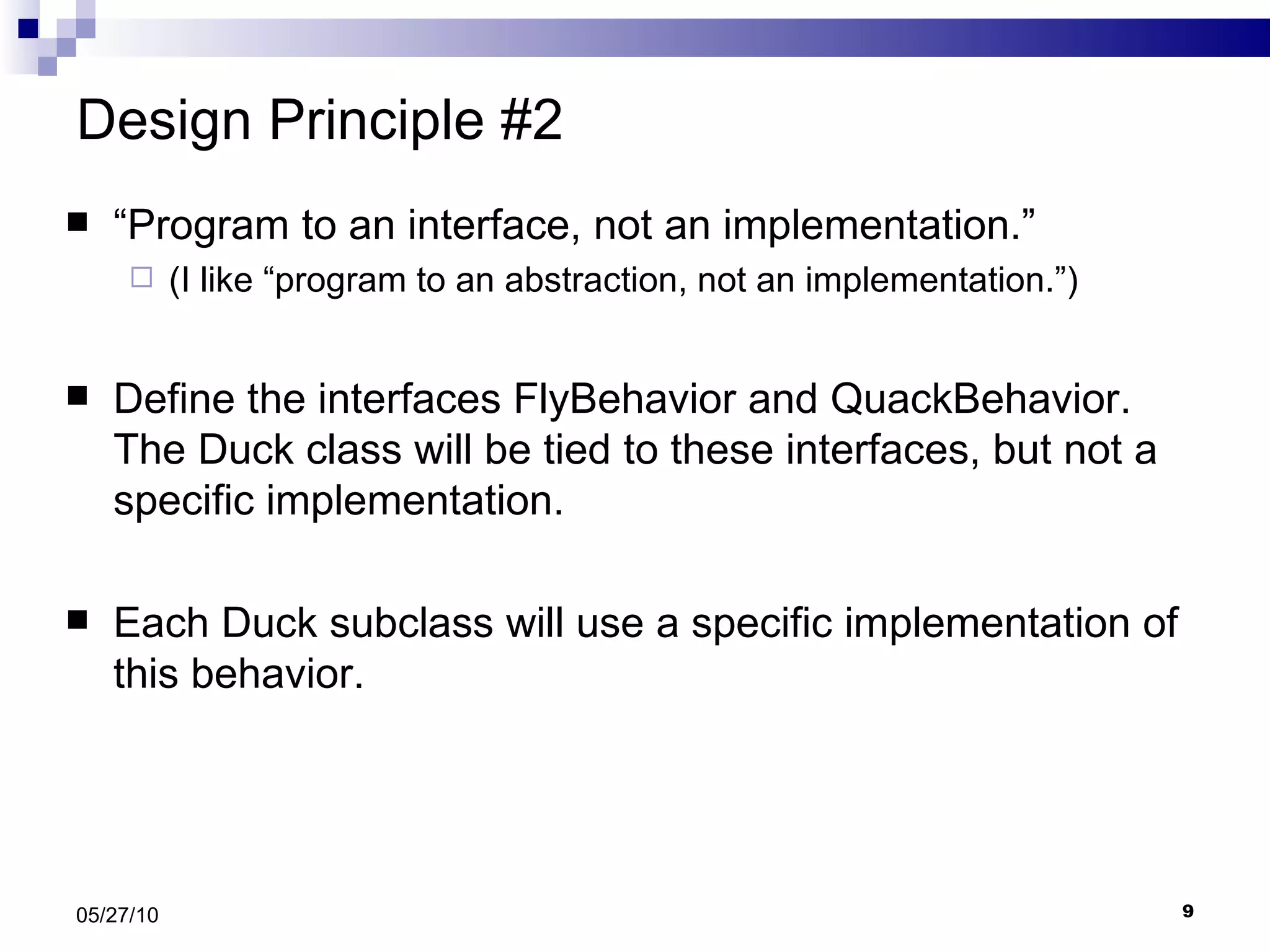 Design Principle #2 “ Program to an interface, not an implementation.” (I like “program to an abstraction, not an implementation.”) Define the interfaces FlyBehavior and QuackBehavior.  The Duck class will be tied to these interfaces, but not a specific implementation. Each Duck subclass will use a specific implementation of this behavior.  05/27/10 
