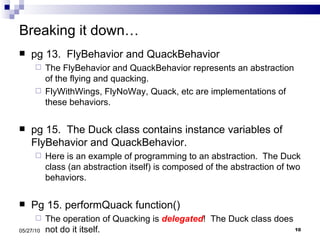 Breaking it down… pg 13.  FlyBehavior and QuackBehavior The FlyBehavior and QuackBehavior represents an abstraction of the flying and quacking. FlyWithWings, FlyNoWay, Quack, etc are implementations of these behaviors. pg 15.  The Duck class contains instance variables of FlyBehavior and QuackBehavior. Here is an example of programming to an abstraction.  The Duck class (an abstraction itself) is composed of the abstraction of two behaviors. Pg 15. performQuack function() The operation of Quacking is  delegated !  The Duck class does not do it itself. 05/27/10 