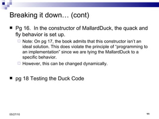 Breaking it down… (cont) Pg 16.  In the constructor of MallardDuck, the quack and fly behavior is set up. Note: On pg 17, the book admits that this constructor isn’t an ideal solution. This does violate the principle of “programming to an implementation” since we are tying the MallardDuck to a specific behavior.  However, this can be changed dynamically. pg 18 Testing the Duck Code 05/27/10 