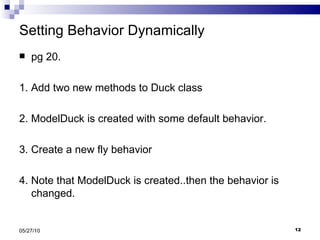 Setting Behavior Dynamically  pg 20. 1. Add two new methods to Duck class 2. ModelDuck is created with some default behavior. 3. Create a new fly behavior 4. Note that ModelDuck is created..then the behavior is changed. 05/27/10 