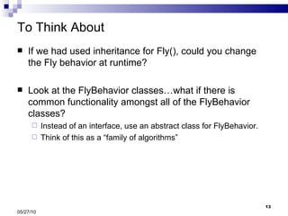 To Think About If we had used inheritance for Fly(), could you change the Fly behavior at runtime? Look at the FlyBehavior classes…what if there is common functionality amongst all of the FlyBehavior classes? Instead of an interface, use an abstract class for FlyBehavior. Think of this as a “family of algorithms” 05/27/10 
