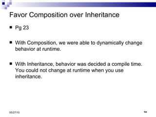 Favor Composition over Inheritance Pg 23 With Composition, we were able to dynamically change behavior at runtime. With Inheritance, behavior was decided a compile time. You could not change at runtime when you use inheritance. 05/27/10 