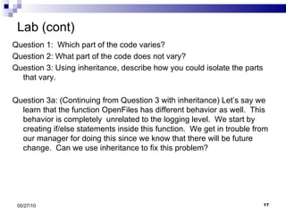 Lab (cont) Question 1:  Which part of the code varies? Question 2: What part of the code does not vary? Question 3: Using inheritance, describe how you could isolate the parts that vary. Question 3a: (Continuing from Question 3 with inheritance) Let’s say we learn that the function OpenFiles has different behavior as well.  This behavior is completely  unrelated to the logging level.  We start by creating if/else statements inside this function.  We get in trouble from our manager for doing this since we know that there will be future change.  Can we use inheritance to fix this problem? 05/27/10 