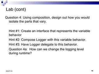 Lab (cont) Question 4: Using composition, design out how you would isolate the parts that vary.  Hint #1: Create an interface that represents the variable behavior Hint #2: Compose Logger with this variable behavior. Hint #3: Have Logger delegate to this behavior. Question 4a:  How can we change the logging level during runtime? 05/27/10 