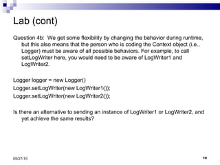 Lab (cont) Question 4b:  We get some flexibility by changing the behavior during runtime, but this also means that the person who is coding the Context object (i.e., Logger) must be aware of all possible behaviors. For example, to call setLogWriter here, you would need to be aware of LogWriter1 and LogWriter2. Logger logger = new Logger() Logger.setLogWriter(new LogWriter1()); Logger.setLogWriter(new LogWriter2()); Is there an alternative to sending an instance of LogWriter1 or LogWriter2, and yet achieve the same results? 05/27/10 