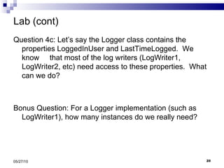 Lab (cont) Question 4c: Let’s say the Logger class contains the properties LoggedInUser and LastTimeLogged.  We know  that most of the log writers (LogWriter1, LogWriter2, etc) need access to these properties.  What can we do? Bonus Question: For a Logger implementation (such as LogWriter1), how many instances do we really need? 05/27/10 
