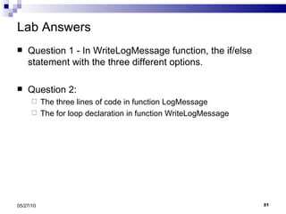 Lab Answers Question 1 - In WriteLogMessage function, the if/else statement with the three different options. Question 2: The three lines of code in function LogMessage The for loop declaration in function WriteLogMessage 05/27/10 