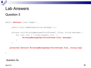 Lab Answers Question 3 public  abstract  class Logger { public void LogMessage(string message) {…} private void WriteLogMessage(PrintStream[] files, string message) { for (int i=0; i < files.Length; i++)  { WriteLogMessageImpl(PrintStream file, message); } }  protected abstract WriteLogMessageImpl(PrintStream file, string msg); } 05/27/10 Question 3a:  