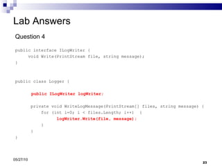 Lab Answers Question 4 public interface ILogWriter { void Write(PrintStream file, string message); } public class Logger {   public ILogWriter logWriter; private void WriteLogMessage(PrintStream[] files, string message) { for (int i=0; i < files.Length; i++)  { logWriter.Write(file, message); } }  } 05/27/10 