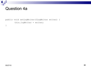 Question 4a public void setLogWriter(ILogWriter writer) { this.logWriter = writer; } 05/27/10 