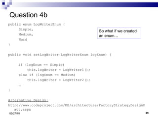 Question 4b public enum LogWriterEnum { Simple,  Medium, Hard } public void setLogWriter(LogWriterEnum logEnum) {     if (logEnum == Simple) this.logWriter = LogWriter1(); else if (logEnum == Medium)  this.logWriter = LogWriter2(); …  } Alternative Design: http://www.codeproject.com/KB/architecture/FactoryStrategyDesignPatt.aspx 05/27/10 So what if we created an enum… 