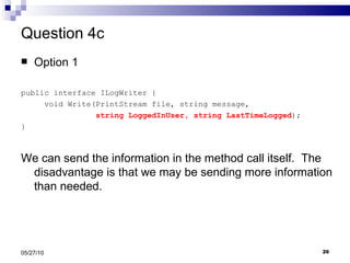 Question 4c Option 1 public interface ILogWriter { void Write(PrintStream file, string message,  string LoggedInUser, string LastTimeLogged ); } We can send the information in the method call itself.  The disadvantage is that we may be sending more information than needed. 05/27/10 