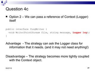 Question 4c Option 2 – We can pass a reference of Context (Logger) itself public interface ILogWriter { void Write(PrintStream file, string message,  Logger log ); } Advantage  - The strategy can ask the Logger class for information that it needs. (and it may not need anything!) Disadvantage – The strategy becomes more tightly coupled with the Context object. 05/27/10 