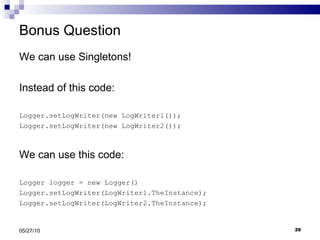 Bonus Question We can use Singletons! Instead of this code: Logger.setLogWriter(new LogWriter1()); Logger.setLogWriter(new LogWriter2()); We can use this code: Logger logger = new Logger() Logger.setLogWriter(LogWriter1.TheInstance); Logger.setLogWriter(LogWriter2.TheInstance); 05/27/10 