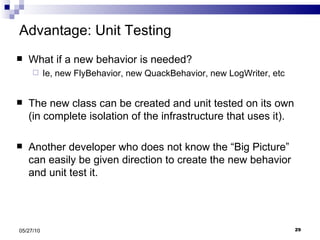 Advantage: Unit Testing What if a new behavior is needed? Ie, new FlyBehavior, new QuackBehavior, new LogWriter, etc The new class can be created and unit tested on its own (in complete isolation of the infrastructure that uses it). Another developer who does not know the “Big Picture” can easily be given direction to create the new behavior and unit test it. 05/27/10 