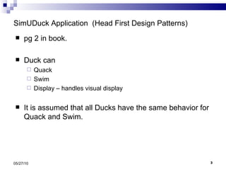 SimUDuck Application  (Head First Design Patterns) pg 2 in book. Duck can  Quack Swim Display – handles visual display It is assumed that all Ducks have the same behavior for Quack and Swim. 05/27/10 