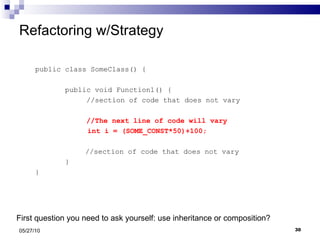 Refactoring w/Strategy public class SomeClass() { public void Function1() {  //section of code that does not vary  //The next line of code will vary   int i = (SOME_CONST*50)+100;   //section of code that does not vary } } 05/27/10 First question you need to ask yourself: use inheritance or composition? 