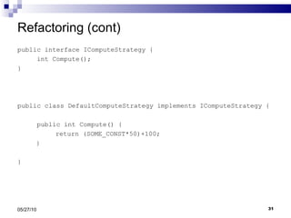Refactoring (cont) public interface IComputeStrategy { int Compute(); } public class DefaultComputeStrategy implements IComputeStrategy { public int Compute() {   return (SOME_CONST*50)+100;   } } 05/27/10 