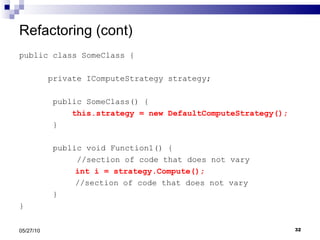 Refactoring (cont) public class SomeClass { private IComputeStrategy strategy; public SomeClass() { this.strategy = new DefaultComputeStrategy(); } public void Function1() {  //section of code that does not vary   int i = strategy.Compute();   //section of code that does not vary } } 05/27/10 