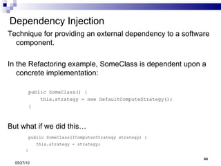 Dependency Injection Technique for providing an external dependency to a software component. In the Refactoring example, SomeClass is dependent upon a concrete implementation: public SomeClass() { this.strategy = new DefaultComputeStrategy(); } But what if we did this… public SomeClass(IComputerStrategy strategy) { this.strategy = strategy; } 05/27/10 