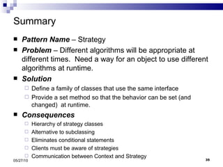 Summary Pattern Name  – Strategy Problem  – Different algorithms will be appropriate at different times.  Need a way for an object to use different algorithms at runtime. Solution Define a family of classes that use the same interface Provide a set method so that the behavior can be set (and changed)  at runtime. Consequences Hierarchy of strategy classes Alternative to subclassing Eliminates conditional statements Clients must be aware of strategies Communication between Context and Strategy 05/27/10 