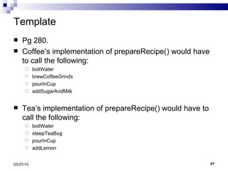Template Pg 280. Coffee’s implementation of prepareRecipe() would have to call the following: boilWater  brewCoffeeGrinds pourInCup addSugarAndMilk Tea’s implementation of prepareRecipe() would have to call the following: boilWater steepTeaBug pourInCup addLemon 05/27/10 