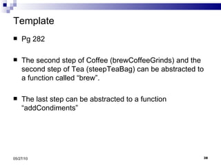 Template Pg 282 The second step of Coffee (brewCoffeeGrinds) and the second step of Tea (steepTeaBag) can be abstracted to a function called “brew”. The last step can be abstracted to a function “addCondiments” 05/27/10 