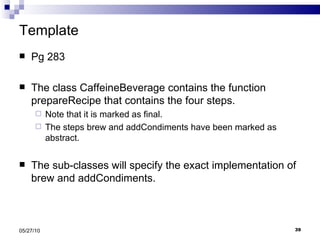 Template Pg 283 The class CaffeineBeverage contains the function prepareRecipe that contains the four steps. Note that it is marked as final. The steps brew and addCondiments have been marked as abstract. The sub-classes will specify the exact implementation of brew and addCondiments. 05/27/10 
