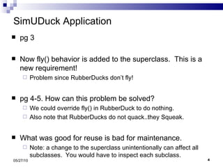 SimUDuck Application pg 3 Now fly() behavior is added to the superclass.  This is a new requirement! Problem since RubberDucks don’t fly!  pg 4-5. How can this problem be solved? We could override fly() in RubberDuck to do nothing. Also note that RubberDucks do not quack..they Squeak. What was good for reuse is bad for maintenance. Note: a change to the superclass unintentionally can affect all subclasses.  You would have to inspect each subclass. 05/27/10 