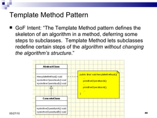 Template Method Pattern GoF Intent: “The Template Method pattern defines the skeleton of an algorithm in a method, deferring some steps to subclasses.  Template Method lets subclasses redefine certain steps of the  algorithm without changing the algorithm’s structure .” 05/27/10 