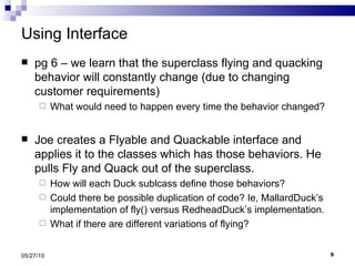 Using Interface pg 6 – we learn that the superclass flying and quacking behavior will constantly change (due to changing customer requirements) What would need to happen every time the behavior changed? Joe creates a Flyable and Quackable interface and applies it to the classes which has those behaviors. He pulls Fly and Quack out of the superclass. How will each Duck sublcass define those behaviors?  Could there be possible duplication of code? Ie, MallardDuck’s implementation of fly() versus RedheadDuck’s implementation. What if there are different variations of flying? 05/27/10 
