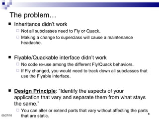 The problem… Inheritance didn’t work  Not all subclasses need to Fly or Quack.  Making a change to superclass will cause a maintenance headache. Flyable/Quackable interface didn’t work No code re-use among the different Fly/Quack behaviors. If Fly changed, you would need to track down all subclasses that use the Flyable interface. Design Principle : “Identify the aspects of your application that vary and separate them from what stays the same.” You can alter or extend parts that vary without affecting the parts that are static. 05/27/10 