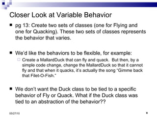 Closer Look at Variable Behavior pg 13: Create two sets of classes (one for Flying and one for Quacking). These two sets of classes represents the behavior that varies.  We’d like the behaviors to be flexible, for example: Create a MallardDuck that can fly and quack.  But then, by a simple code change, change the MallardDuck so that it cannot fly and that when it quacks, it’s actually the song “Gimme back that Filet-O-Fish.” We don’t want the Duck class to be tied to a specific behavior of Fly or Quack. What if the Duck class was tied to an abstraction of the behavior?? 05/27/10 