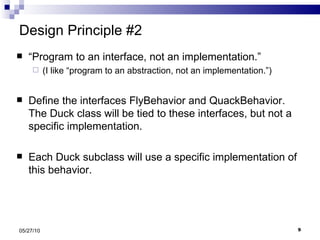 Design Principle #2 “ Program to an interface, not an implementation.” (I like “program to an abstraction, not an implementation.”) Define the interfaces FlyBehavior and QuackBehavior.  The Duck class will be tied to these interfaces, but not a specific implementation. Each Duck subclass will use a specific implementation of this behavior.  05/27/10 